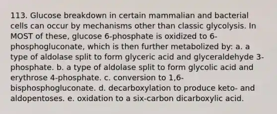 113. Glucose breakdown in certain mammalian and bacterial cells can occur by mechanisms other than classic glycolysis. In MOST of these, glucose 6-phosphate is oxidized to 6-phosphogluconate, which is then further metabolized by: a. a type of aldolase split to form glyceric acid and glyceraldehyde 3-phosphate. b. a type of aldolase split to form glycolic acid and erythrose 4-phosphate. c. conversion to 1,6-bisphosphogluconate. d. decarboxylation to produce keto- and aldopentoses. e. oxidation to a six-carbon dicarboxylic acid.