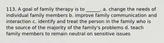 113. A goal of <a href='https://www.questionai.com/knowledge/kTFSmi6TX8-family-therapy' class='anchor-knowledge'>family therapy</a> is to ______. a. change the needs of individual family members b. improve family communication and interaction c. identify and treat the person in the family who is the source of the majority of the family's problems d. teach family members to remain neutral on sensitive issues