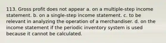 113. Gross profit does not appear a. on a multiple-step income statement. b. on a single-step income statement. c. to be relevant in analyzing the operation of a merchandiser. d. on the income statement if the periodic inventory system is used because it cannot be calculated.