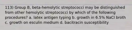 113) Group B, beta-hemolytic streptococci may be distinguished from other hemolytic streptococci by which of the following procedures? a. latex antigen typing b. growth in 6.5% NaCl broth c. growth on esculin medium d. bacitracin susceptibility