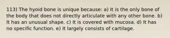 113) The hyoid bone is unique because: a) It is the only bone of the body that does not directly articulate with any other bone. b) It has an unusual shape. c) It is covered with mucosa. d) It has no specific function. e) It largely consists of cartilage.