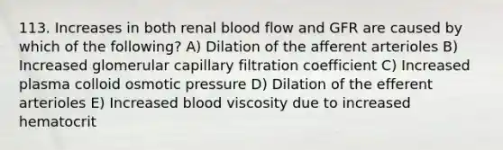 113. Increases in both renal blood flow and GFR are caused by which of the following? A) Dilation of the afferent arterioles B) Increased glomerular capillary filtration coefficient C) Increased plasma colloid osmotic pressure D) Dilation of the efferent arterioles E) Increased blood viscosity due to increased hematocrit