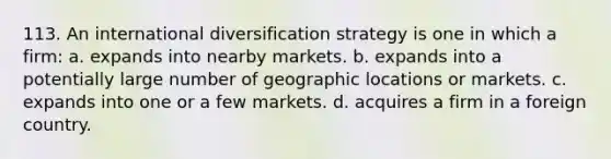 113. An international diversification strategy is one in which a firm: a. expands into nearby markets. b. expands into a potentially large number of geographic locations or markets. c. expands into one or a few markets. d. acquires a firm in a foreign country.