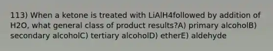 113) When a ketone is treated with LiAlH4followed by addition of H2O, what general class of product results?A) primary alcoholB) secondary alcoholC) tertiary alcoholD) etherE) aldehyde