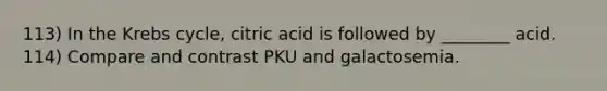 113) In the Krebs cycle, citric acid is followed by ________ acid. 114) Compare and contrast PKU and galactosemia.