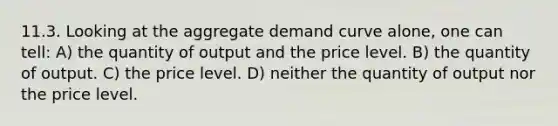 11.3. Looking at the aggregate demand curve alone, one can tell: A) the quantity of output and the price level. B) the quantity of output. C) the price level. D) neither the quantity of output nor the price level.