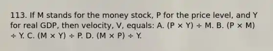 113. If M stands for the money stock, P for the price level, and Y for real GDP, then velocity, V, equals: A. (P × Y) ÷ M. B. (P × M) ÷ Y. C. (M × Y) ÷ P. D. (M × P) ÷ Y.