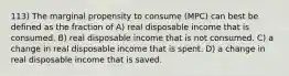 113) The marginal propensity to consume (MPC) can best be defined as the fraction of A) real disposable income that is consumed. B) real disposable income that is not consumed. C) a change in real disposable income that is spent. D) a change in real disposable income that is saved.