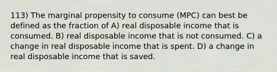 113) The marginal propensity to consume (MPC) can best be defined as the fraction of A) real disposable income that is consumed. B) real disposable income that is not consumed. C) a change in real disposable income that is spent. D) a change in real disposable income that is saved.