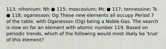 113; nihonium; Nh ● 115; moscovium; Mc ● 117; tennessine; Ts ● 118; oganesson; Og These new elements all occupy Period 7 of the table, with Oganesson (Og) being a Noble Gas. The search is now on for an element with atomic number 119. Based on periodic trends, which of the following would most likely be 'true' of this element?