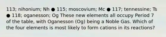 113; nihonium; Nh ● 115; moscovium; Mc ● 117; tennessine; Ts ● 118; oganesson; Og These new elements all occupy Period 7 of the table, with Oganesson (Og) being a Noble Gas. Which of the four elements is most likely to form cations in its reactions?