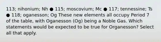 113; nihonium; Nh ● 115; moscovium; Mc ● 117; tennessine; Ts ● 118; oganesson; Og These new elements all occupy Period 7 of the table, with Oganesson (Og) being a Noble Gas. Which statements would be expected to be true for Organesson? Select all that apply.