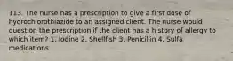 113. The nurse has a prescription to give a first dose of hydrochlorothiazide to an assigned client. The nurse would question the prescription if the client has a history of allergy to which item? 1. Iodine 2. Shellfish 3. Penicillin 4. Sulfa medications