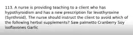 113. A nurse is providing teaching to a client who has hypothyroidism and has a new prescription for levothyroxine (Synthroid). The nurse should instruct the client to avoid which of the following herbal supplements? ​Saw palmetto ​Cranberry ​Soy isoflavones ​Garlic