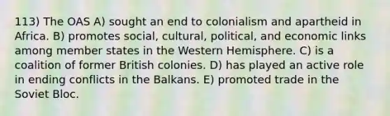 113) The OAS A) sought an end to colonialism and apartheid in Africa. B) promotes social, cultural, political, and economic links among member states in the Western Hemisphere. C) is a coalition of former British colonies. D) has played an active role in ending conflicts in the Balkans. E) promoted trade in the Soviet Bloc.