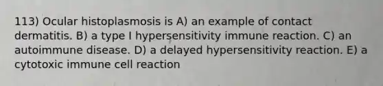 113) Ocular histoplasmosis is A) an example of contact dermatitis. B) a type I hypersensitivity immune reaction. C) an autoimmune disease. D) a delayed hypersensitivity reaction. E) a cytotoxic immune cell reaction