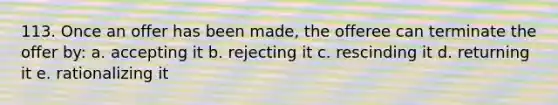 113. Once an offer has been made, the offeree can terminate the offer by: a. accepting it b. rejecting it c. rescinding it d. returning it e. rationalizing it