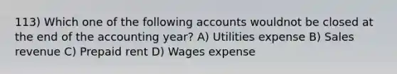 113) Which one of the following accounts wouldnot be closed at the end of the accounting year? A) Utilities expense B) Sales revenue C) Prepaid rent D) Wages expense