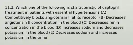 11.3. Which one of the following is characteristic of captopril treatment in patients with essential hypertension? (A) Competitively blocks angiotensin II at its receptor (B) Decreases angiotensin II concentration in the blood (C) Decreases renin concentration in the blood (D) Increases sodium and decreases potassium in the blood (E) Decreases sodium and increases potassium in the urine