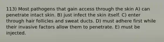 113) Most pathogens that gain access through the skin A) can penetrate intact skin. B) just infect the skin itself. C) enter through hair follicles and sweat ducts. D) must adhere first while their invasive factors allow them to penetrate. E) must be injected.