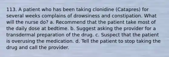 113. A patient who has been taking clonidine (Catapres) for several weeks complains of drowsiness and constipation. What will the nurse do? a. Recommend that the patient take most of the daily dose at bedtime. b. Suggest asking the provider for a transdermal preparation of the drug. c. Suspect that the patient is overusing the medication. d. Tell the patient to stop taking the drug and call the provider.