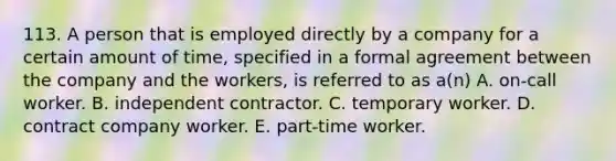 113. A person that is employed directly by a company for a certain amount of time, specified in a formal agreement between the company and the workers, is referred to as a(n) A. on-call worker. B. independent contractor. C. temporary worker. D. contract company worker. E. part-time worker.