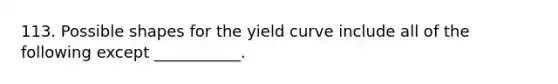 113. Possible shapes for the yield curve include all of the following except ___________.