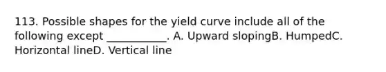 113. Possible shapes for the yield curve include all of the following except ___________. A. Upward slopingB. HumpedC. Horizontal lineD. Vertical line