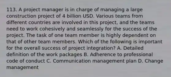 113. A project manager is in charge of managing a large construction project of 4 billion USD. Various teams from different countries are involved in this project, and the teams need to work cohesively and seamlessly for the success of the project. The task of one team member is highly dependent on that of other team members. Which of the following is important for the overall success of project integration? A. Detailed definition of the work packages B. Adherence to professional code of conduct C. Communication management plan D. Change management