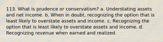 113. What is prudence or conservatism? a. Understating assets and net income. b. When in doubt, recognizing the option that is least likely to overstate assets and income. c. Recognizing the option that is least likely to overstate assets and income. d. Recognizing revenue when earned and realized.