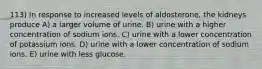 113) In response to increased levels of aldosterone, the kidneys produce A) a larger volume of urine. B) urine with a higher concentration of sodium ions. C) urine with a lower concentration of potassium ions. D) urine with a lower concentration of sodium ions. E) urine with less glucose.