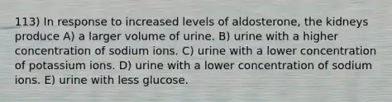 113) In response to increased levels of aldosterone, the kidneys produce A) a larger volume of urine. B) urine with a higher concentration of sodium ions. C) urine with a lower concentration of potassium ions. D) urine with a lower concentration of sodium ions. E) urine with less glucose.