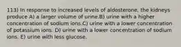 113) In response to increased levels of aldosterone, the kidneys produce A) a larger volume of urine.B) urine with a higher concentration of sodium ions.C) urine with a lower concentration of potassium ions. D) urine with a lower concentration of sodium ions. E) urine with less glucose.