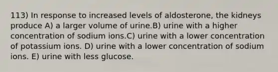 113) In response to increased levels of aldosterone, the kidneys produce A) a larger volume of urine.B) urine with a higher concentration of sodium ions.C) urine with a lower concentration of potassium ions. D) urine with a lower concentration of sodium ions. E) urine with less glucose.