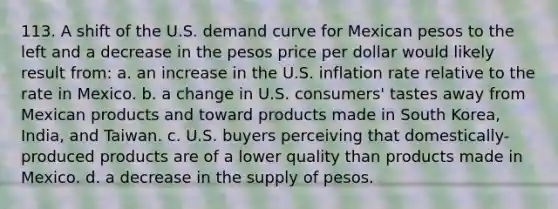 113. A shift of the U.S. demand curve for Mexican pesos to the left and a decrease in the pesos price per dollar would likely result from: a. an increase in the U.S. inflation rate relative to the rate in Mexico. b. a change in U.S. consumers' tastes away from Mexican products and toward products made in South Korea, India, and Taiwan. c. U.S. buyers perceiving that domestically-produced products are of a lower quality than products made in Mexico. d. a decrease in the supply of pesos.