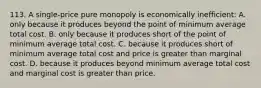 113. A single-price pure monopoly is economically inefficient: A. only because it produces beyond the point of minimum average total cost. B. only because it produces short of the point of minimum average total cost. C. because it produces short of minimum average total cost and price is greater than marginal cost. D. because it produces beyond minimum average total cost and marginal cost is greater than price.