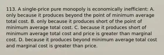 113. A single-price pure monopoly is economically inefficient: A. only because it produces beyond the point of minimum average total cost. B. only because it produces short of the point of minimum average total cost. C. because it produces short of minimum average total cost and price is greater than marginal cost. D. because it produces beyond minimum average total cost and marginal cost is greater than price.