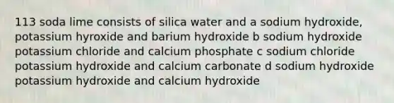 113 soda lime consists of silica water and a sodium hydroxide, potassium hyroxide and barium hydroxide b sodium hydroxide potassium chloride and calcium phosphate c sodium chloride potassium hydroxide and calcium carbonate d sodium hydroxide potassium hydroxide and calcium hydroxide