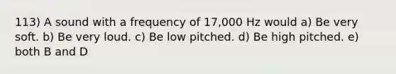 113) A sound with a frequency of 17,000 Hz would a) Be very soft. b) Be very loud. c) Be low pitched. d) Be high pitched. e) both B and D