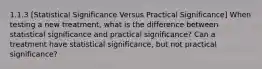 1.1.3 [Statistical Significance Versus Practical Significance] When testing a new treatment, what is the difference between statistical significance and practical significance? Can a treatment have statistical significance, but not practical significance?