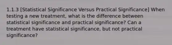 1.1.3 [Statistical Significance Versus Practical Significance] When testing a new treatment, what is the difference between statistical significance and practical significance? Can a treatment have statistical significance, but not practical significance?