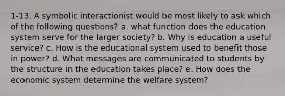 1-13. A symbolic interactionist would be most likely to ask which of the following questions? a. what function does the education system serve for the larger society? b. Why is education a useful service? c. How is the educational system used to benefit those in power? d. What messages are communicated to students by the structure in the education takes place? e. How does the economic system determine the welfare system?