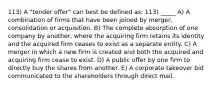 113) A "tender offer" can best be defined as: 113) _____ A) A combination of firms that have been joined by merger, consolidation or acquisition. B) The complete absorption of one company by another, where the acquiring firm retains its identity and the acquired firm ceases to exist as a separate entity. C) A merger in which a new firm is created and both the acquired and acquiring firm cease to exist. D) A public offer by one firm to directly buy the shares from another. E) A corporate takeover bid communicated to the shareholders through direct mail.