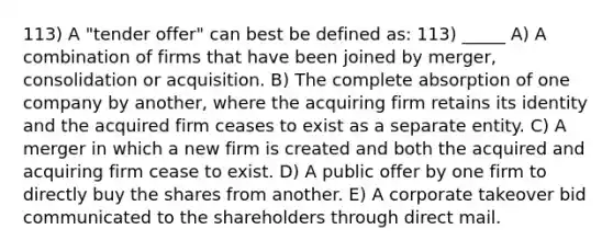 113) A "tender offer" can best be defined as: 113) _____ A) A combination of firms that have been joined by merger, consolidation or acquisition. B) The complete absorption of one company by another, where the acquiring firm retains its identity and the acquired firm ceases to exist as a separate entity. C) A merger in which a new firm is created and both the acquired and acquiring firm cease to exist. D) A public offer by one firm to directly buy the shares from another. E) A corporate takeover bid communicated to the shareholders through direct mail.