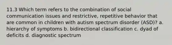 11.3 Which term refers to the combination of social communication issues and restrictive, repetitive behavior that are common in children with autism spectrum disorder (ASD)? a. hierarchy of symptoms b. bidirectional classification c. dyad of deficits d. diagnostic spectrum