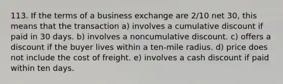 113. If the terms of a business exchange are 2/10 net 30, this means that the transaction a) involves a cumulative discount if paid in 30 days. b) involves a noncumulative discount. c) offers a discount if the buyer lives within a ten-mile radius. d) price does not include the cost of freight. e) involves a cash discount if paid within ten days.