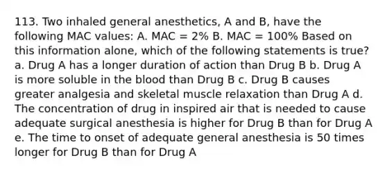 113. Two inhaled general anesthetics, A and B, have the following MAC values: A. MAC = 2% B. MAC = 100% Based on this information alone, which of the following statements is true? a. Drug A has a longer duration of action than Drug B b. Drug A is more soluble in the blood than Drug B c. Drug B causes greater analgesia and skeletal muscle relaxation than Drug A d. The concentration of drug in inspired air that is needed to cause adequate surgical anesthesia is higher for Drug B than for Drug A e. The time to onset of adequate general anesthesia is 50 times longer for Drug B than for Drug A