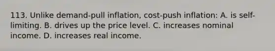 113. Unlike demand-pull inflation, cost-push inflation: A. is self-limiting. B. drives up the price level. C. increases nominal income. D. increases real income.