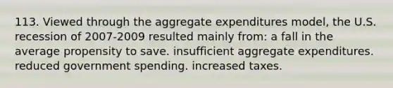 113. Viewed through the aggregate expenditures model, the U.S. recession of 2007-2009 resulted mainly from: a fall in the average propensity to save. insufficient aggregate expenditures. reduced government spending. increased taxes.