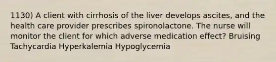 1130) A client with cirrhosis of the liver develops ascites, and the health care provider prescribes spironolactone. The nurse will monitor the client for which adverse medication effect? Bruising Tachycardia Hyperkalemia Hypoglycemia